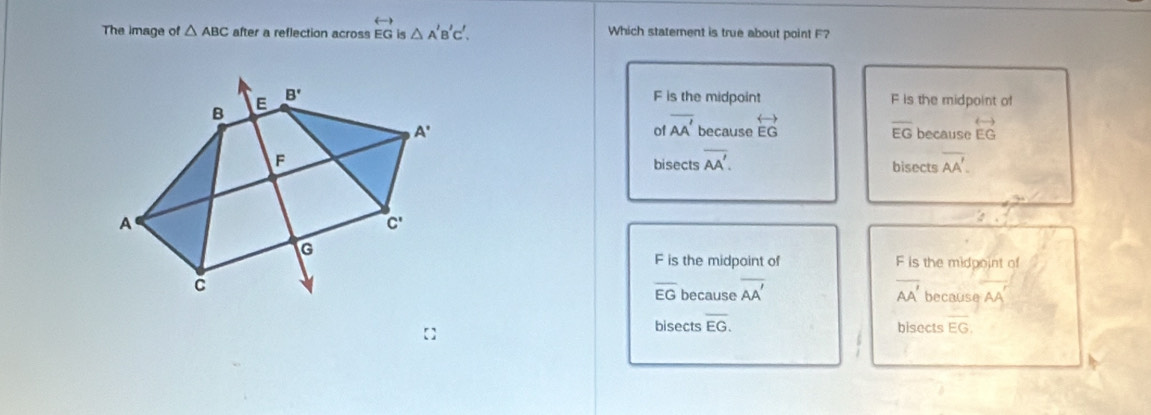 The image of △ ABC after a reflection across overleftrightarrow EG is △ A'B'C'. Which statement is true about point F?
F is the midpoint F is the midpoint of
of overline AA'
because overleftrightarrow EG overline EG because overleftrightarrow EG
bisects overline AA'. bisects overline AA'.
F is the midpoint of F is the midpoint of
_because overline AA' overline AA' because AA'
EG
bisects overline EG. bisects overline EG.