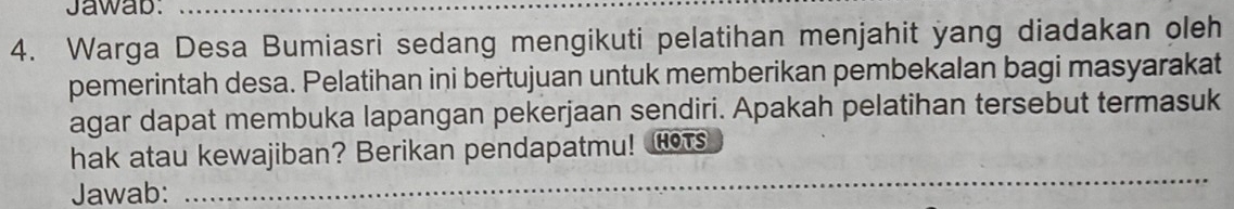 Jawab:_ 
4. Warga Desa Bumiasri sedang mengikuti pelatihan menjahit yang diadakan oleh 
pemerintah desa. Pelatihan ini bertujuan untuk memberikan pembekalan bagi masyarakat 
agar dapat membuka lapangan pekerjaan sendiri. Apakah pelatihan tersebut termasuk 
hak atau kewajiban? Berikan pendapatmu! H 
Jawab: 
_ 
_