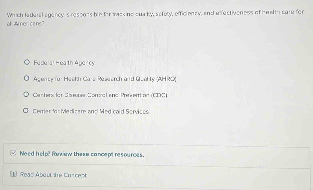 Which federal agency is responsible for tracking quality, safety, efficiency, and effectiveness of health care for
all Americans?
Federal Health Agency
Agency for Health Care Research and Quality (AHRQ)
Centers for Disease Control and Prevention (CDC)
Center for Medicare and Medicaid Services
Need help? Review these concept resources.
Read About the Concept