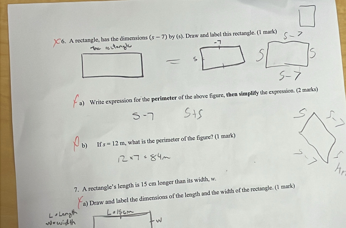 C6. A rectangle, has the dimensions (s-7) by (s). Draw and label this rectangle. (1 mark) 
a) Write expression for the perimeter of the above figure, then simplify the expression. (2 marks) 
b) If s=12m , what is the perimeter of the figure? (1 mark) 
7. A rectangle’s length is 15 cm longer than its width, w. 
a) Draw and label the dimensions of the length and the width of the rectangle. (1 mark)