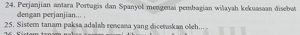 Perjanjian antara Portugis dan Spanyol mengenai pembagian wilayah kekuasaan disebut 
dengan perjanjian... . 
25. Sistem tanam paksa adalah rencana yang dicetuskan oleh... . 
2 6 Sistem