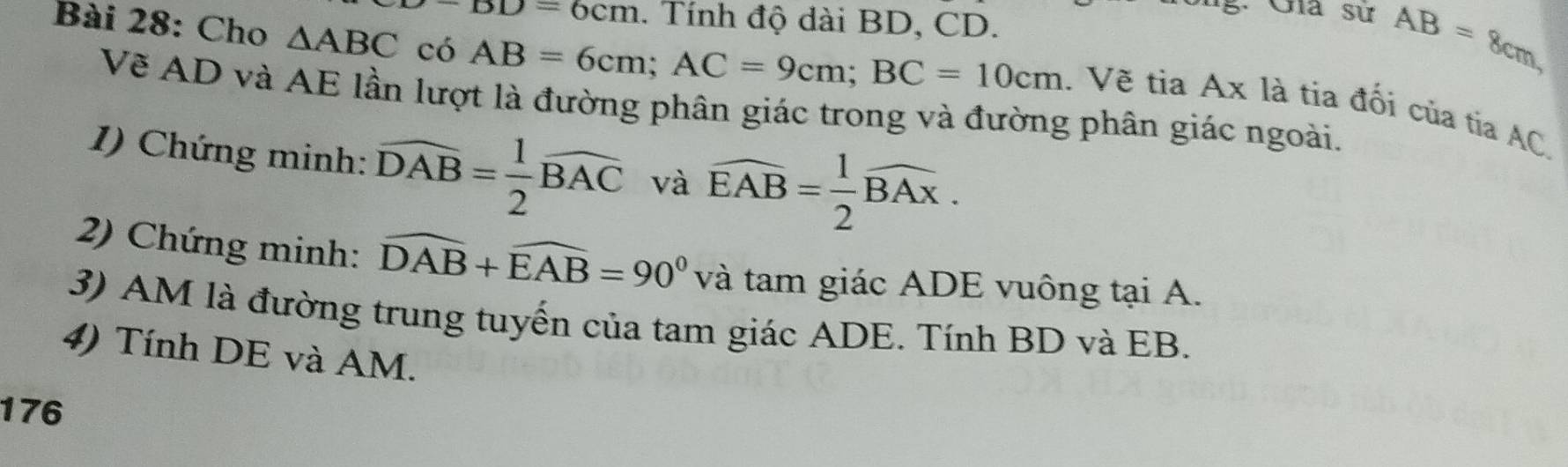 -BD=6cm. Tính độ dài BD, CD.
AB=8cm, 
Bài 28: Cho △ ABC có AB=6cm; AC=9cm; BC=10cm. Về tia A * là tia đối của tia AC, 
Về AD và AE lần lượt là đường phân giác trong và đường phân giác ngoài. 
1) Chứng minh: widehat DAB= 1/2 widehat BAC và widehat EAB= 1/2 widehat BAx. 
2) Chứng minh: widehat DAB+widehat EAB=90° và tam giác ADE vuông tại A. 
3) AM là đường trung tuyến của tam giác ADE. Tính BD và EB. 
4) Tính DE và AM. 
176