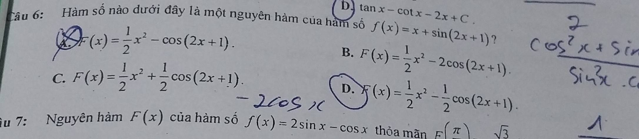 Hàm số nào dưới đây là một nguyên hàm của hàm số tan x-cot x-2x+C.
(x)= 1/2 x^2-cos (2x+1).
f(x)=x+sin (2x+1) ?
B. F(x)= 1/2 x^2-2cos (2x+1).
C. F(x)= 1/2 x^2+ 1/2 cos (2x+1).
D. f(x)= 1/2 x^2- 1/2 cos (2x+1). 
Âu 7: Nguyên hàm F(x) của hàm số
f(x)=2sin x-cos x thỏa mãn F(π ) sqrt(3)