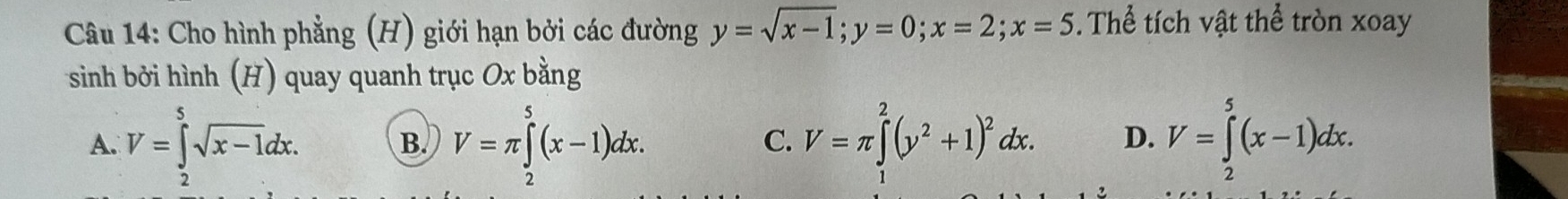 Cho hình phẳng (H) giới hạn bởi các đường y=sqrt(x-1); y=0; x=2; x=5. Thể tích vật thể tròn xoay
sinh bởi hình (H) quay quanh trục Ox bằng
A. V=∈tlimits _2^(5sqrt(x-1)dx. V=π ∈tlimits _2^(5(x-1)dx. V=π ∈tlimits _1^2(y^2)+1)^2)dx. D. V=∈tlimits _2^5(x-1)dx. 
B.
C.