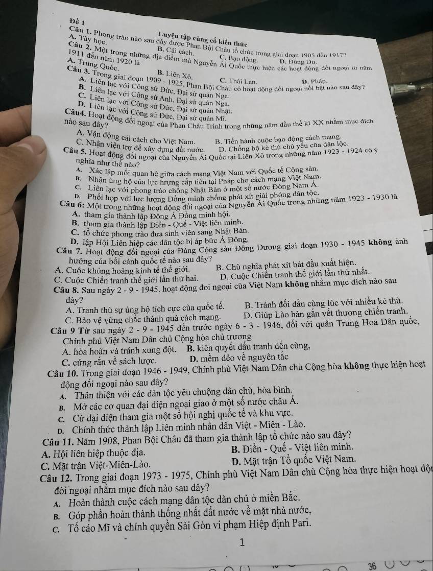 Đề 1  Luyện tập cùng cố kiến thức
Câu 1. Phong trào nào sau đây được Phan Bội Châu tổ chức trong giai đoan 1905 đến 19179
A. Tây học. B. Cải cách, C. Bạo động
1911 đến năm 1920 là
Câu 2. Một trong những địa điểm mà Nguyễn Ái Quốc thực hiện các hoạt động đổi ngoại từ năm
D. Đông Du.
A. Trung Quốc. B. Liên Xô.
Câu 3. Trong giai đoạn 1909-1925 *. Phan Bội Châu có hoạt động đối ngoại nổi bật nào sau đây?
C. Thái Lan. D. Pháp.
A. Liên lạc với Công sứ Đức, Đại sử quán Nga.
B. Liên lạc với Công sử Anh, Đại sứ quán Nga.
C. Liên lạc với Công sứ Đức, Đại sứ quán Nhật.
D. Liên lạc với Công sứ Đức, Đại sử quán Mĩ.
Câu4. Hoạt động đổi ngoại của Phan Châu Trinh trong những năm đầu thế kỉ XX nhằm mục đích
nào sau đây?
A. Vận động cái cách cho Việt Nam. B. Tiến hành cuộc bạo động cách mạng.
C. Nhận viện trợ đề xây dựng đất nước. D. Chống bộ kè thù chủ yểu cũa dân lộc.
Câu 5. Hoạt động đối ngoại của Nguyền Ái Quốc tại Liễn Xô trong những năm 1923-1924 có ý
nghĩa như thể nào?
A  Xác lập mối quan hệ giữa cách mạng Việt Nam với Quốc tế Cộng sản,
B. Nhân ủng hộ của lực hrưng cấp tiển tại Pháp cho cách mạng Việt Nam.
C. Liên lạc với phong trào chống Nhật Bản ở một số nước Đòng Nam A.
D. Phổi họp với lực lượng Đồng minh chống phát xít giài phóng dân tộc.
Câu 6: Một trong những hoạt động đối ngoại của Nguyễn Ái Quốc trong những năm 1923 - 1930 là
A. tham gia thành lập Đông Á Đồng minh hội.
B. tham gia thành lập Điền - Quế - Việt liên minh.
C. tổ chức phong trào đưa sinh viên sang Nhật Bán.
D. lập Hội Liên hiệp các dân tộc bị áp bức Ả Đông.
Câu 7. Hoạt động đối ngoại của Đảng Cộng sản Đông Dương giai đoạn 1930 - 1945 không ảnh
hưởng của bối cánh quốc tế nào sau đây?
A. Cuộc khủng hoàng kinh tể thế giới. B. Chù nghĩa phát xít bát đầu xuất hiện.
C. Cuộc Chiến tranh thế giới lần thứ hai.  D. Cuộc Chiến tranh thế giới lần thử nhất.
Câu 8. Sau ngày 2 - 9 - 1945. hoạt động đoi ngoại của Việt Nam không nhằm mục đích nào sau
đày?
A. Tranh thù sự ủng hộ tích cực của quốc tế. B. Tránh đối đầu cùng lúc với nhiều kẻ thù.
C. Bào vệ vững chắc thành quà cách mạng.  D. Giúp Lào hàn gắn vết thương chiến tranh.
Câu 9 Từ sau ngày 2 - 9 - 1945 đến trước ngày 6-3-1946 5, đối với quân Trung Hoa Dân quốc,
Chính phủ Việt Nam Dân chủ Cộng hòa chủ trương
A. hòa hoãn và tránh xung đột.  B. kiên quyết đấu tranh đến cùng,
C. cứng rắn về sách lược. D. mềm dẻo về nguyên tắc
Câu 10. Trong giai đoạn 1 946 -1949 9, Chính phù Việt Nam Dân chù Cộng hòa không thực hiện hoạt
động đổi ngoại nào sau đây?
A. Thân thiện với các dàn tộc yêu chuộng dân chù, hòa bình.
B. Mở các cơ quan đại diện ngoại giao ở một số nước châu Á.
c. Cừ đại diện tham gia một số hội nghị quốc tế và khu vực.
D. Chính thức thành lập Liên minh nhân dân Việt - Miên - Lào.
Câu 11. Năm 1908, Phan Bội Châu đã tham gia thành lập tổ chức nào sau đây?
A. Hội liên hiệp thuộc địa.  B. Điền - Quế - Việt liên minh.
C. Mặt trận Việt-Miên-Lào. D. Mặt trận Tổ quốc Việt Nam.
Câu 12. Trong giai đoạn 1973 - 1975, Chính phù Việt Nam Dân chù Cộng hòa thực hiện hoạt độn
đòi ngoại nhằm mục đích nào sau dây?
A. Hoàn thành cuộc cách mạng dân tộc dàn chủ ở miền Bắc.
B. Góp phần hoàn thành thống nhất đất nước về mặt nhà nước,
c. Tố cáo Mĩ và chính quyền Sài Gòn vi phạm Hiệp định Pari.
1
36