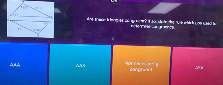 32/35
Are these triangles congruent? If so, state the rule which you used to
determine congruence.
Not necessarily
AAA AAS congruent ASA