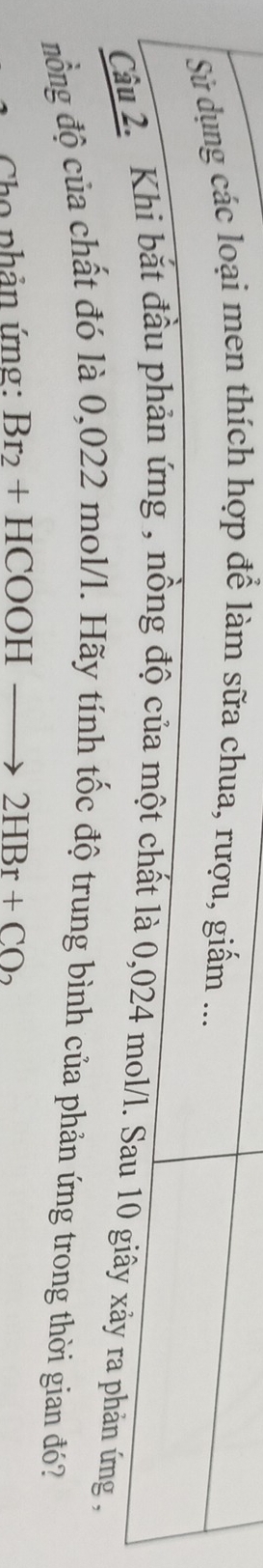 Sử dụng các loại men thích hợp để làm sữa chua, rượu, giấm ... 
Câu 2. Khi bắt đầu phản ứng , nồng độ của một chất là 0,024 mol/l. Sau 10 giây xảy ra phản ứng , 
đồng độ của chất đó là 0,022 mol/l. Hãy tính tốc độ trung bình của phản ứng trong thời gian đó? 
Cho phản ứng: Br_2+HCOOHto 2HBr+CO_2