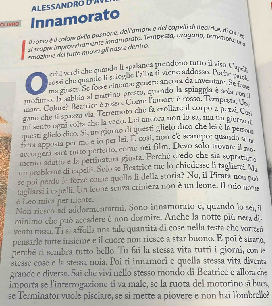 ALESSANDRO  
OLIBRO Innamorato
Il rosso è il colore della passione, dell’amore e dei capelli di Beatrice, di cui Leo
si scopre improvvisamente innamorato. Tempesta, uragano, terremoto: una
emozione del tutto nuova gli nasce dentro.
cchi verdi che quando li spalanca prendono tutto il viso. Capelli
rossi che quando li scioglie l’alba ti viene addosso. Poche parole
ma giuste. Se fosse cinema: genere ancora da inventare. Se fosse
profumo: la sabbia al mattino presto, quando la spiaggia è sola con il
mare. Colore? Beatrice è rosso. Come l'amore è rosso. Tempesta. Ura-
gano che ti spazza via. Terremoto che fa crollare il corpo a pezzi. Cosi
mi sento ogni volta che la vedo. Lei ancora non lo sa, ma un giorno di
questi glielo dico. Sì, un giorno di questi glielo dico che lei è la persona
fatta apposta per me e io per lei. É così, non cè scampo: quando se ne
accorgerá sará tutto perfetto, come nei film. Devo solo trovare il mo-
mento adatto e la pettinatura giusta. Perché credo che sia soprattutto
un problema di capelli. Solo se Beatrice me lo chiedesse li taglierei. Ma
se poi perdo le forze come quello lì della storia? No, il Pirata non può
tagliarsi i capelli. Un leone senza criniera non è un leone. Il mio nome
è Leo mica per niente.
Non riesco ad addormentarmi. Sono innamorato e, quando lo sei, il
minimo che può accadere è non dormire. Anche la notte più nera di-
venta rossa. Ti si affolla una tale quantità di cose nella testa che vorresti
pensarle tutte insieme e il cuore non riesce a star buono. E poi è strano,
perché ti sembra tutto bello. Tu fai la stessa vita tutti i giorni, con le
stesse cose e la stessa noia. Poi ti innamori e quella stessa vita diventa
grande e diversa. Sai che vivi nello stesso mondo di Beatrice e allora che
importa se l’interrogazione ti va male, se la ruota del motorino si buca,
se Terminator vuole pisciare, se si mette a piovere e non hai l'ombrello?