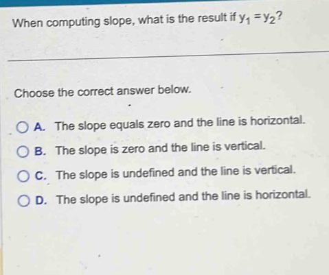 When computing slope, what is the result if y_1=y_2 ?
Choose the correct answer below.
A. The slope equals zero and the line is horizontal.
B. The slope is zero and the line is vertical.
C. The slope is undefined and the line is vertical.
D. The slope is undefined and the line is horizontal.