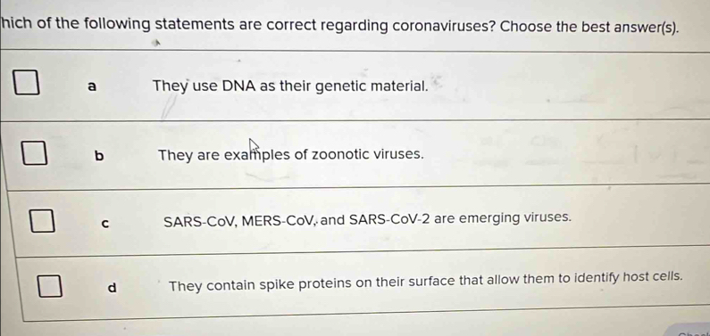 hich of the following statements are correct regarding coronaviruses? Choose the best answer(s).
a They use DNA as their genetic material.
b They are examples of zoonotic viruses.
C SARS-CoV, MERS-CoV, and SARS-CoV- 2 are emerging viruses.
d They contain spike proteins on their surface that allow them to identify host cells.