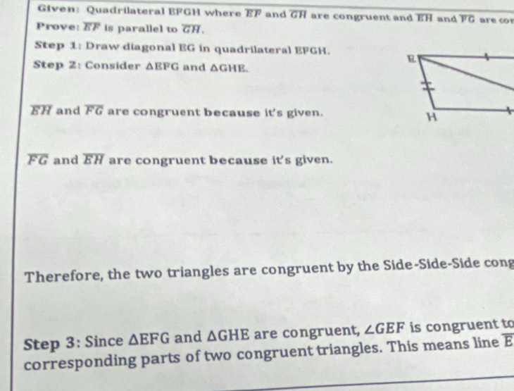 EFGH where EF and overline GH are congruent and EH and overline FG are cor 
Prove: overline EF is parallel to overline GH. 
Step 1: Draw diagonal EG in quadrilateral EFGH. 
Step 2: Consider △ EFG and △ GHE.
overline EH and overline FG are congruent because it's given.
overline FG and overline EH are congruent because it's given. 
Therefore, the two triangles are congruent by the Side-Side-Side cong 
Step 3: Since △ EFG and △ GHE are congruent, ∠ GEF is congruent to 
corresponding parts of two congruent triangles. This means line overline E