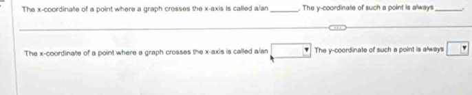 The x-coordinate of a point where a graph crosses the x-axis is called a/an_. The y-coordinate of such a point is always_ .
The x-coordinate of a point where a graph crosses the x-axis is called a/an The y-coordinate of such a point is always