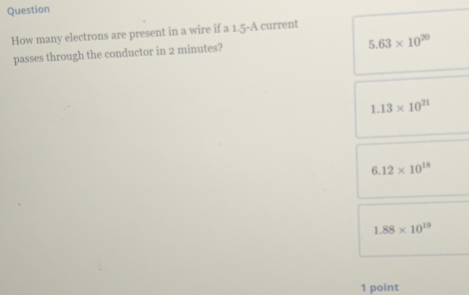 Question
How many electrons are present in a wire if a 1.5-A current
5.63* 10^(20)
passes through the conductor in 2 minutes?
1.13* 10^(21)
6.12* 10^(18)
1.88* 10^(19)
1 point