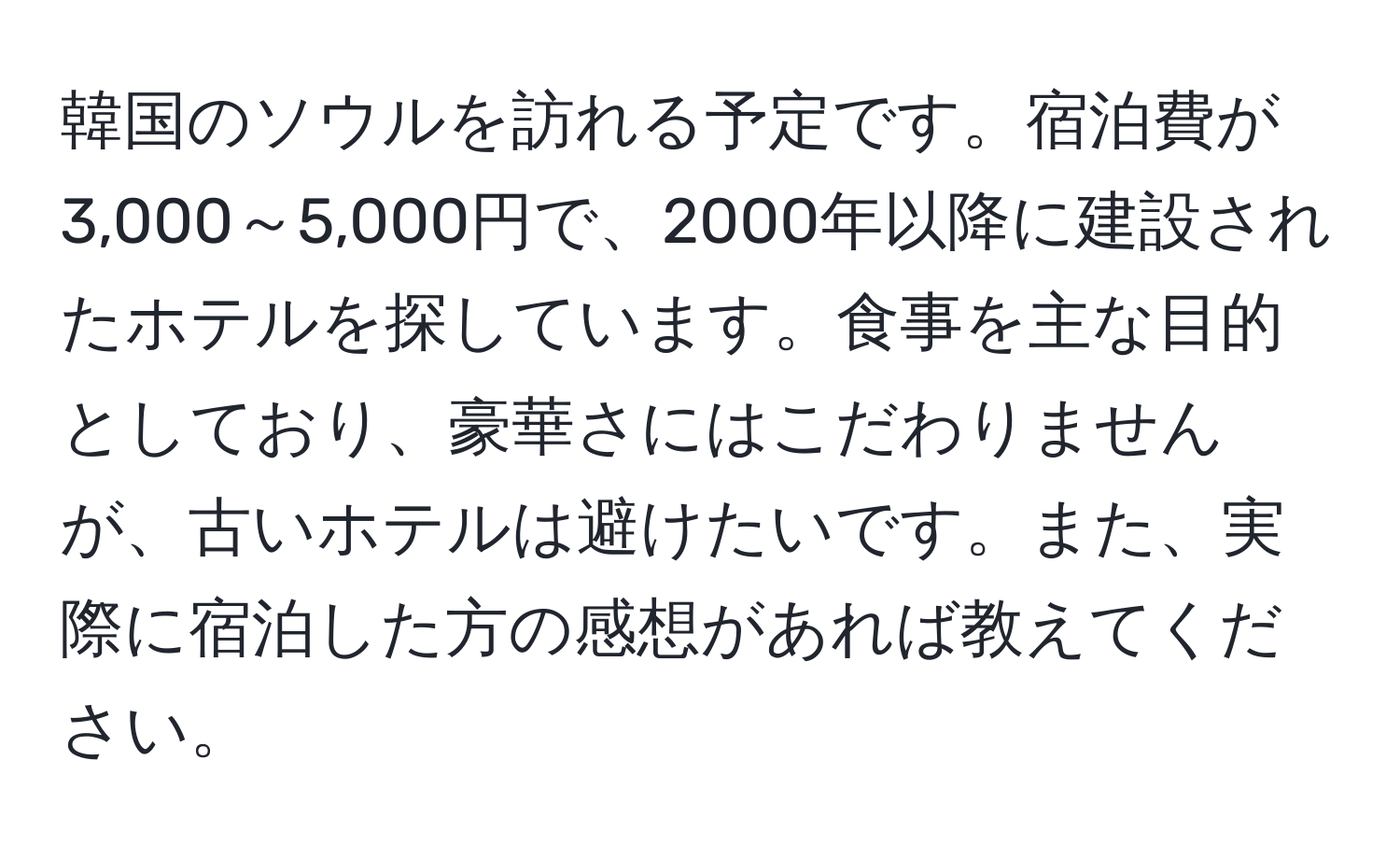 韓国のソウルを訪れる予定です。宿泊費が3,000～5,000円で、2000年以降に建設されたホテルを探しています。食事を主な目的としており、豪華さにはこだわりませんが、古いホテルは避けたいです。また、実際に宿泊した方の感想があれば教えてください。