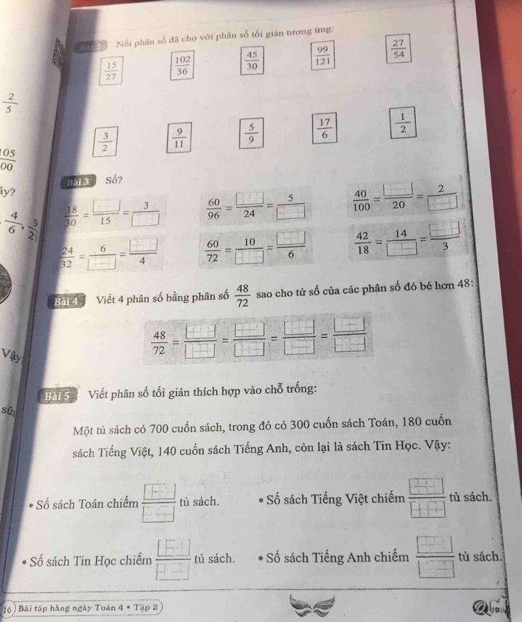 Nổi phân số đã cho với phân số tối gián tương ứng:
 15/27   102/36   45/30   99/121   27/54 
 2/5 
 3/2   9/11   5/9   17/6   1/2 
 05/00 
Bài 3 Số?
y?
| 4/6 , 9/27 |  18/30 = □ /15 = 3/□    60/96 = □ /24 = 5/□    40/100 = □ /20 = 2/□  
 24/32 = 6/□  = □ /4   60/72 = 10/□  = □ /6   42/18 = 14/□  = □ /3 
Bang   Viết 4 phân số bằng phân số  48/72  sao cho tử số của các phân số đó bé hơn 48:
Vậy
 48/72 = □ /□  = □ /□  = □ /□  = □ /□  = □ /□  
Bai Sh Viết phân số tối giản thích hợp vào chỗ trống:
sử
Một tủ sách có 700 cuốn sách, trong đó có 300 cuốn sách Toán, 180 cuốn
sách Tiếng Việt, 140 cuốn sách Tiếng Anh, còn lại là sách Tin Học. Vậy:
*  Số sách Toán chiếm frac  F □  tù sách. ố sách Tiếng Việt chiếm  □ /□   tù sách.
Số sách Tin Học chiếm  [□ ]/□ □   tủ sách.   Số sách Tiếng Anh chiếm  □ /□   tù sách.
16 ) Bài tập hàng ngày Toán 4 * Tập 2
Aboa