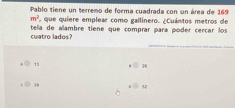 Pablo tiene un terreno de forma cuadrada con un área de 169
m^2 , que quiere emplear como gallinero. ¿Cuántos metros de
tela de alambre tiene que comprar para poder cercar los
cuatro lados?
(REFERENCIA: Basado en la prueba ENLACE 2008 bachillerato, Diversos
A 13
B 26
C 39
D 52