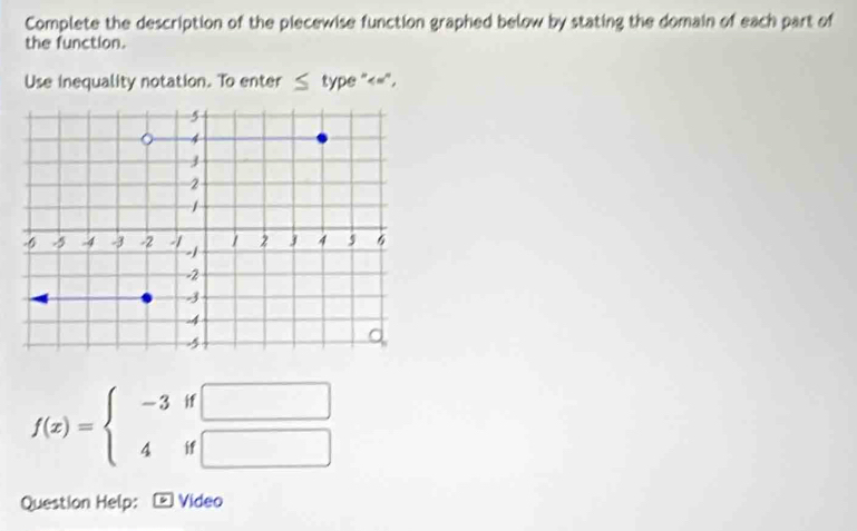 Complete the description of the piecewise function graphed below by stating the domain of each part of 
the function. 
Use inequality notation. To enter ≤ type "<=".
f(x)=beginarrayl -3if□  4if□ endarray.
Question Help: Video