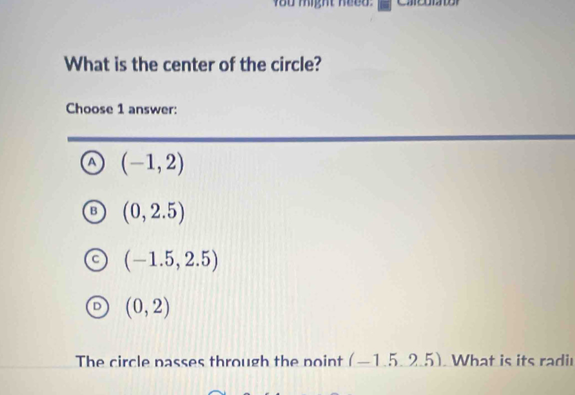 You might need.
What is the center of the circle?
Choose 1 answer:
a (-1,2)
L (0,2.5)
(-1.5,2.5)
(0,2)
The circle passes through the point (-1.5,2.5). What is its radi