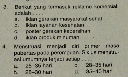 Berikut yang termasuk reklame komersial
adalah . . . .
a. iklan gerakan masyarakat sehat
b. iklan layanan kesehatan
c. poster gerakan kebersihan
d. iklan produk minuman
4. Menstruasi menjadi ciri primer masa
pubertas pada perempuan. Siklus menstru-
asi umumnya terjadi setiap . . . .
a. 25-35 hari C. 28-35 hari
b. 28-30 hari d. 35-40 hari