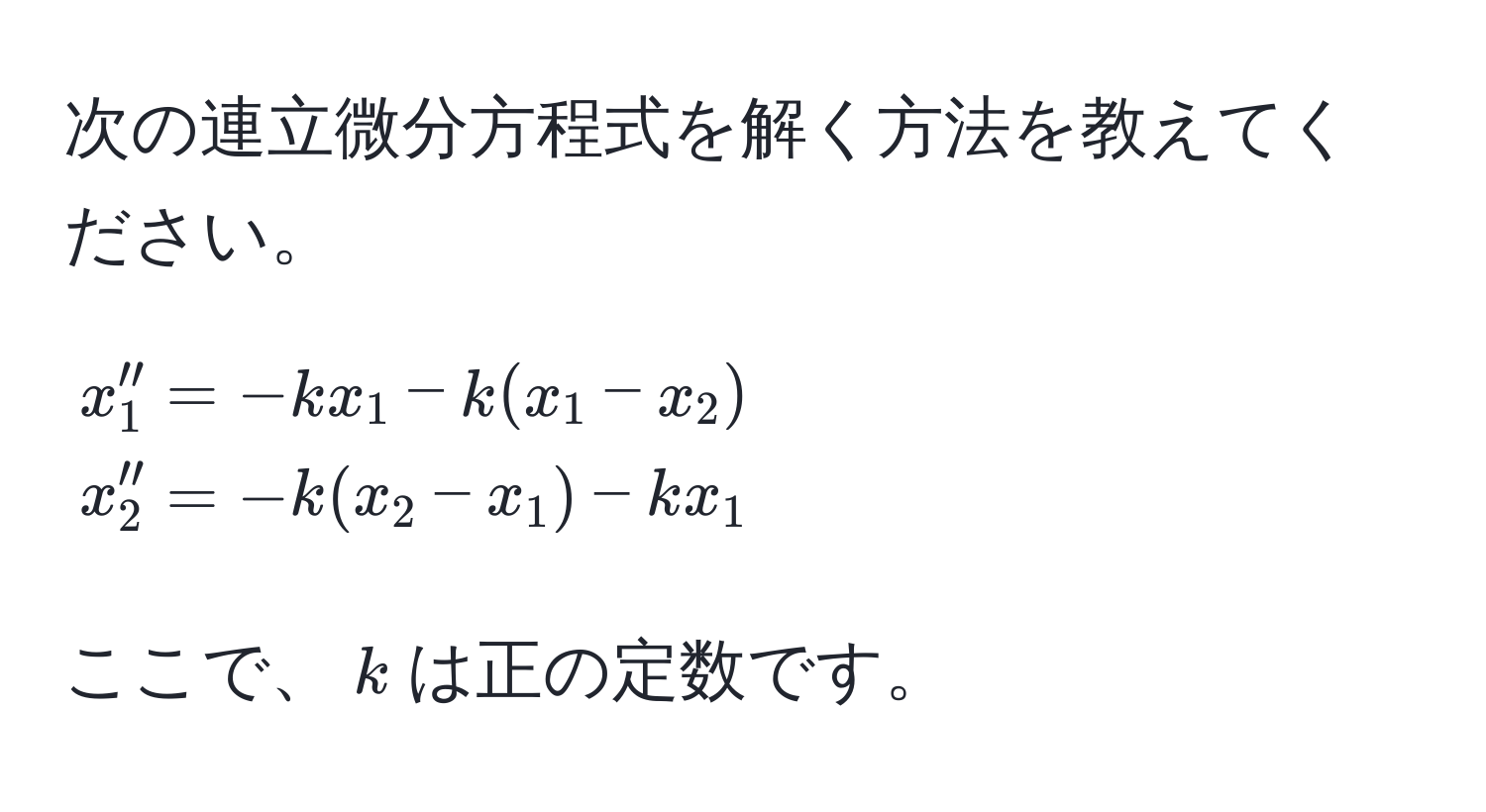 次の連立微分方程式を解く方法を教えてください。

[
beginalign*
x_1'' &= -k x_1 - k (x_1 - x_2) 
x_2'' &= -k (x_2 - x_1) - k x_1
endalign*
]

ここで、$k$は正の定数です。