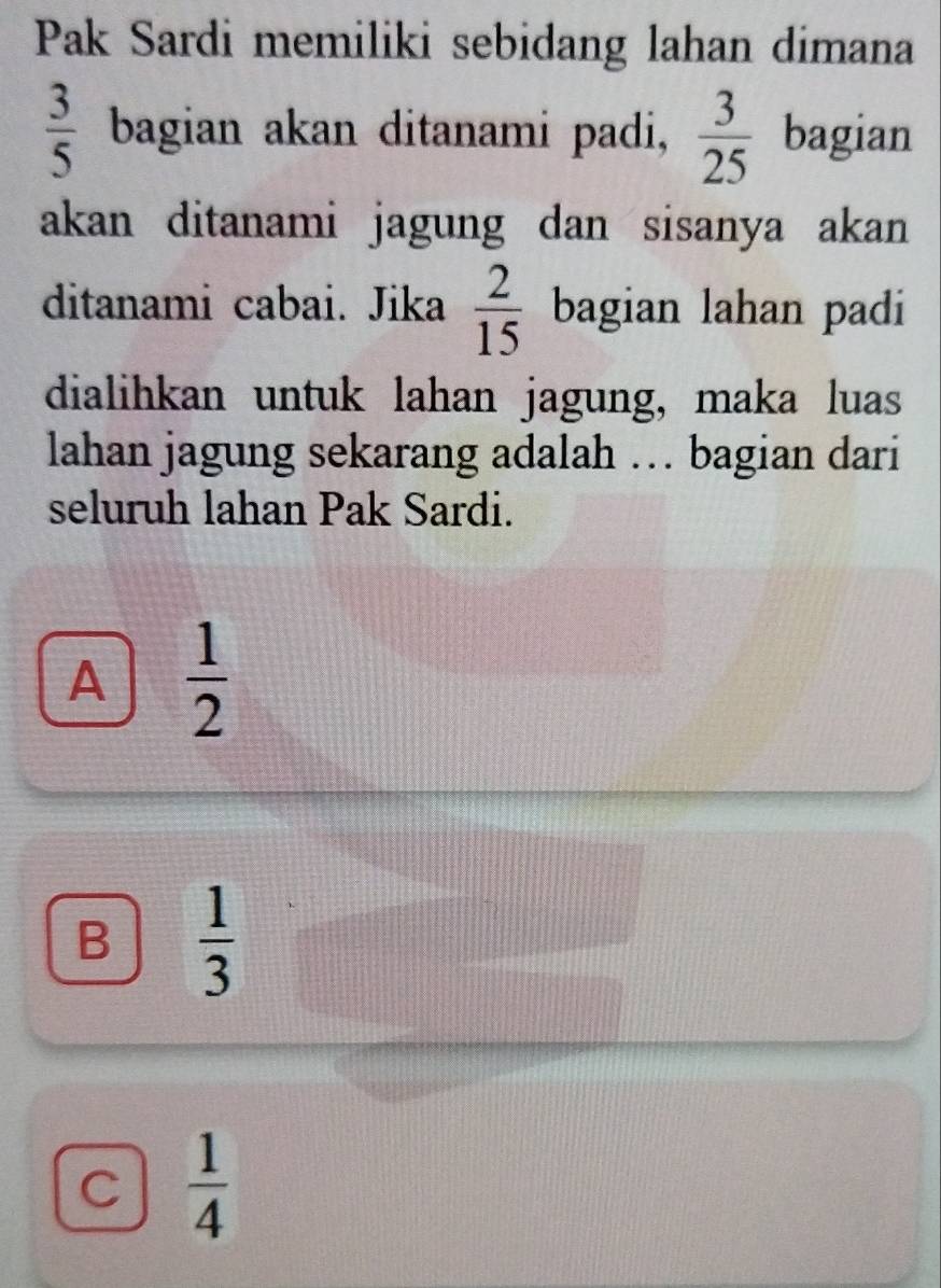 Pak Sardi memiliki sebidang lahan dimana
 3/5  bagian akan ditanami padi,  3/25  bagian
akan ditanami jagung dan sisanya akan 
ditanami cabai. Jika  2/15  bagian lahan padi
dialihkan untuk lahan jagung, maka luas
lahan jagung sekarang adalah … bagian dari
seluruh lahan Pak Sardi.
A  1/2 
B  1/3 
C  1/4 