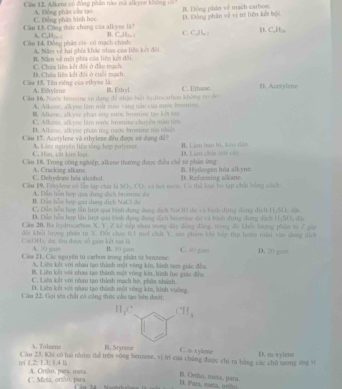 Alkene có đồng phân nào mà alkyne không có?
A. Đồng phân cầu tạo. B. Đồng phân về mạch carbon.
C. Đồng phân hình học. D. Đồng phân về vị trí liên kết bội.
Câu 13. Công thức chung của alkyne là?
A. C_nH_2n+2 B. C_nH_2n-2 C. C_nH_n-2 D. C_nH_2n
Câu 14. Đồng phân cis- có mạch chính:
A. Năm về hai phía khác nhau của liện kết đôi.
B. Nằm về một phía của liên kết đôi.
C. Chứa liên kết đội ở đầu mạch.
D. Chứa liên kết đôi ở cuối mạch.
Câu 15. Tên riêng của ethyne là: D. Acetylene.
A. Ethylene B. Ethyl. C. Ethane.
Câu 16. Nước bromine sử dụng để nhận biết hydrocarbon không no do:
A. Alkene, alkyne làm mắt màu vàng nâu của nước bromine.
B. Alkene, alkyne phản ứng nước bromine tạo kết tua
C. Alkene, alkyne làm nước bromine chuyên mẫu tím.
D. Alkene, alkyne phân ứng nước bromine tòa nhiệt.
Cầu 17. Acetylene và ethylene đều được sử dụng đề?
A. Làm nguyên liệu tổng hợp polymer. B. Làm bao bì, keo dán.
C. Hàn, cắt kim loại. D. Làm chín trái cây.
Câu 18. Trong công nghiệp, alkene thường được điều chế từ phản ứng:
A. Cracking alkane. B. Hydrogen hóa alkyne.
C. Dehydrate hóa alcohol. D. Reforming alkane.
Câu 19. Ethylene có lần tạp chất là SO_2.CO_2 và hơi nước. Có thể loại bò tạp chất băng cách:
A. Dẫn hỗn hợp qua dung dịch bromine dư
B. Dẫn hỗn hợp qua dung dịch NaCl dư
C. Dẫn hỗn hợp lần lượi qua bình dựng dung địch NaOH dư và bình dựng dùng dịch H_2SO_4 dặc.
D. Dẫn hỗn hợp lần lượt qua bình đựng dung dịch bromine dư và bình dựng đung dịch H_2SO. đặc.
Câu 20. Ba hydrocarbon X, Y, Z kể tiếp nhau trong đãy đồng đăng, trong đồ khổi lượng phân từ Z gập
đôi khối lượng phản từ X. Đốt cháy 0,1 mol chất Y. sản phám khi háp thụ hoàn toàn vào dung dịch
Ca(OH)₂ dự, thu được số gam kết tủa là
A. 30 gam B. 10 gam C. 40 gam D. 20 gam
Câu 21. Các nguyên tử carbon trong phân tử benzene:
A. Liên kết với nhau tạo thành một vòng kín, hình tam giác đều.
B. Liên kết với nhau tạo thành một vòng kín, hình lục giác đều.
C. Liên kết với nhau tạo thành mạch hở, phân nhánh.
D. Liên kết với nhau tạo thành một vòng kín, hình vuông.
Câu 22. Gọi tên chất có công thức cầu tạo bên dưới:
A. Toluene B. Styrene C. o-xylene D. []-x
Câu 23. Khi có hai nhóm thế trên vòng benzene, vị trí của chúng được chỉ ra bằng các chữ tương ứng vị ylene
trí 1,2; 1,3; 1,4 là :
A. Ortho, para, meta.
B. Ortho, meta, para.
C. Meta, ortho, para
D. Para, meta, ortho
Câ u 24  Nankthelen