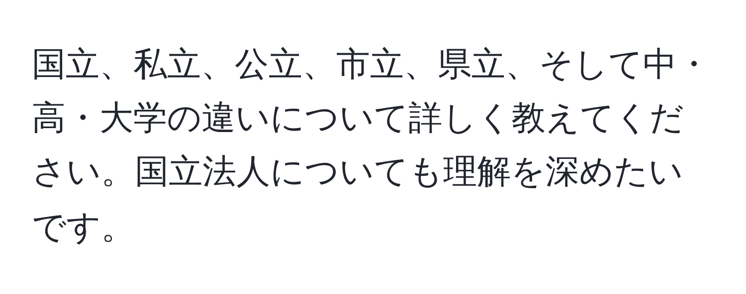 国立、私立、公立、市立、県立、そして中・高・大学の違いについて詳しく教えてください。国立法人についても理解を深めたいです。