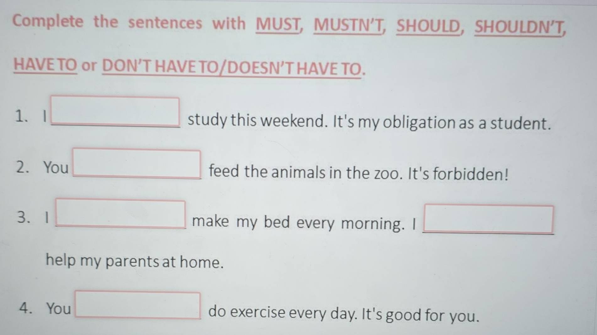 Complete the sentences with MUST, MUSTN'T, SHOULD, SHOULDN'T, 
HAVE TO or DON’T HAVE TO/DOESN’T HAVE TO. 
1、 I study this weekend. It's my obligation as a student. 
2. You feed the animals in the zoo. It's forbidden! 
3、1 make my bed every morning. I° 
help my parents at home. 
4. You do exercise every day. It's good for you.