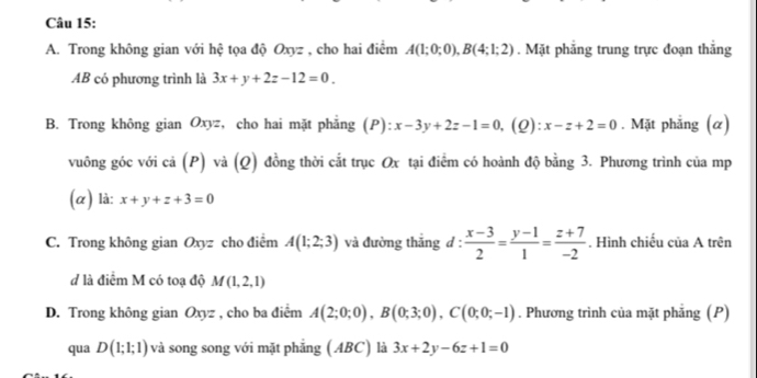 Trong không gian với hệ tọa độ Oxyz , cho hai điểm A(1;0;0), B(4;1;2). Mặt phẳng trung trực đoạn thẳng 
AB có phương trình là 3x+y+2z-12=0. 
B. Trong không gian Oxyz, cho hai mặt phẳng (P): x-3y+2z-1=0 ,(2): x-z+2=0. Mặt phẳng (α) 
vuông góc với cả (P) và (Q) đồng thời cắt trục Ox tại điểm có hoành độ bằng 3. Phương trình của mp
(α) là: x+y+z+3=0
C. Trong không gian Oxyz cho điểm A(1;2;3) và đường thắng d :  (x-3)/2 = (y-1)/1 = (z+7)/-2 . Hình chiếu của A trên 
d là điểm M có toạ độ M(1,2,1)
D. Trong không gian Oxyz , cho ba điểm A(2;0;0), B(0;3;0), C(0;0;-1). Phương trình của mặt phẳng (P) 
qua D(1;1;1) và song song với mặt phẳng ( ABC) là 3x+2y-6z+1=0