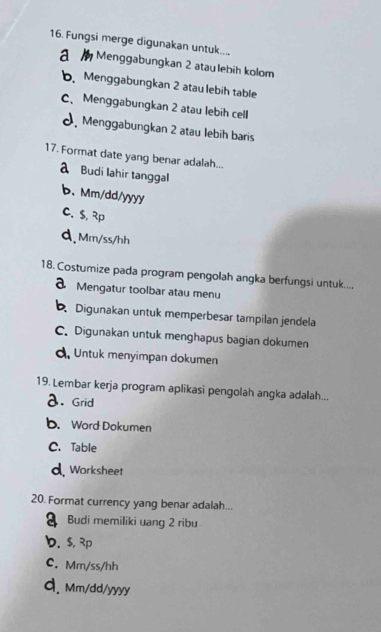 Fungsi merge digunakan untuk....
a Menggabungkan 2 atau lebih kolom
b Menggabungkan 2 atau lebih table
C、 Menggabungkan 2 atau lebih cell
Menggabungkan 2 atau lebih baris
17. Format date yang benar adalah...
a Budi lahir tanggal
b、 Mm/dd/yyyy
C. $, Rp
d.Mm/ss/hh
18. Costumize pada program pengolah angka berfungsi untuk....
a Mengatur toolbar atau menu
Digunakan untuk memperbesar tampilan jendela
C. Digunakan untuk menghapus bagian dokumen
d. Untuk menyimpan dokumen
19. Lembar kerja program aplikasi pengolah angka adalah...
a. Grid
b. Word Dokumen
C、Table
d. Worksheet
20. Format currency yang benar adalah...
Budi memiliki uang 2 ribu
b. $, Rp
C. Mm/ss/hh
d. Mm/dd/yyyy