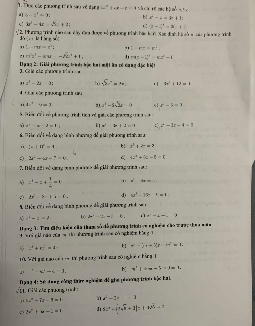 Đưa các phương trình sau về dạng ax^2+bx+c=0 và chỉ rõ các hệ số a,b,c .
a) 3-x^2=0;
b) x^2-x=3x+1
c) 3x^2-4x=sqrt(2)x+2;
d) (x-1)^2=3(x+1).
2. Phương trình nào sau dây đưa được về phương trình bậc hai? Xác định hệ số ã của phương trình
đó ( m là hằng số)
a) 1+mx=x^2; b) 1+mx=m^2;
c) m^2x^2-4mx=-sqrt(2)x^2+1 : d) m(x-1)^2=mx^2-1
Dạng 2: Giải phương trình bậc hai một ẩn có dạng đặc biệt
3. Giải các phương trình sau
a) x^2-2x=0 : b) sqrt(3)x^2=2x; -3x^2+12=0
c)
4. Giải các phương trình sau
a) 4x^2-9=0 b) x^2-2sqrt(2)x=0 c) x^2-5=0
5. Biến đổi về phương trình tích và giải các phương trình sau:
a) x^2+x-2=0 : c) x^2+3x-4=0
b) x^2-3x+2=0
6. Biến đổi về dạng bình phương để giải phương trình sau:
a) (x+1)^2=4. b) x^2+2x=3.
c) 2x^2+4x-7=0. d) 4x^2+8x-5=0.
7. Biến đổi về dạng bình phương để giải phương trình sau:
a) x^2-x+ 1/4 =0.
b) x^2-4x=5.
c) 2x^2-8x+5=0. d) 4x^2-16x-9=0.
8. Biến đổi về dạng bình phương để giải phương trình sau:
a) x^2-x=2 :
b) 2x^2-2x-5=0 c) x^2-x+1=0
Dạng 3: Tìm điều kiện của tham số để phương trình có nghiệm cho trước thoả mãn
9. Với giá nào của m thì phương trình sau có nghiệm bằng 1
a) x^2+m^2=4x.
b) x^2-(m+3)x+m^2=0.
10. Với giá nào của m thì phương trình sau có nghiệm bằng 1
a) x^2-m^2+4=0.
b) m^2+4mx-5=0=0.
Dạng 4: Sử dụng công thức nghiệm để giải phương trình bậc hai.
11. Giải các phương trình:
a) 5x^2-7x-6=0 b) x^2+2x-1=0
c) 2x^2+5x+1=0
d) 2x^2-(2sqrt(6)+3)x+3sqrt(6)=0.