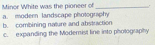 Minor White was the pioneer of_
.
a. modern landscape photography
b. combining nature and abstraction
c. expanding the Modernist line into photography