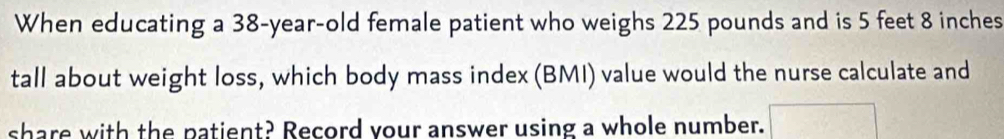 When educating a 38-year-old female patient who weighs 225 pounds and is 5 feet 8 inches
tall about weight loss, which body mass index (BMI) value would the nurse calculate and 
share with the patient? Record your answer using a whole number.