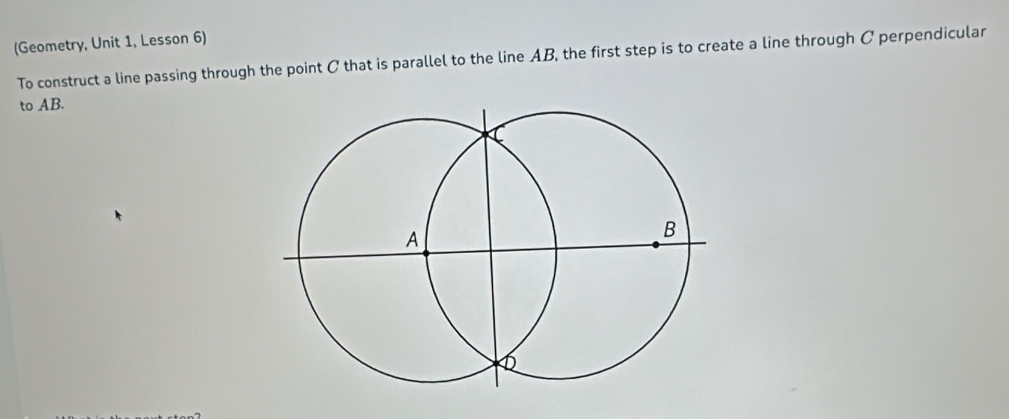 (Geometry, Unit 1, Lesson 6) 
To construct a line passing through the point C that is parallel to the line AB, the first step is to create a line through C perpendicular 
to AB.