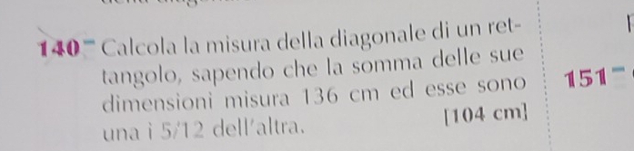 140 '''' Calcola la misura della diagonale di un ret- 
tangolo, sapendo che la somma delle sue 
dimensioni misura 136 cm ed esse sono 151
una i 5/12 dell'altra. [104 cm]