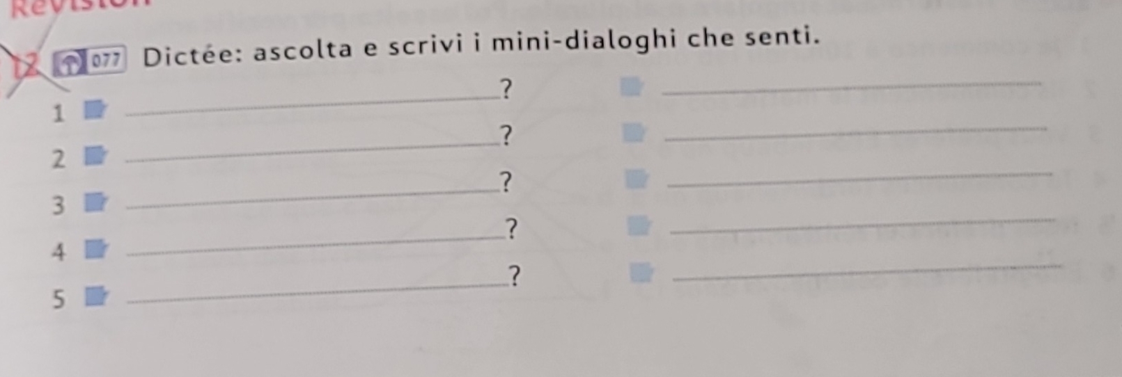 Rev 
12 * 077 Dictée: ascolta e scrivi i mini-dialoghi che senti. 
_? 
_ 
_ 
1 
_? 
_ 
2 
_? 
3 
_? 
_ 
_ 
4 
_? 
5