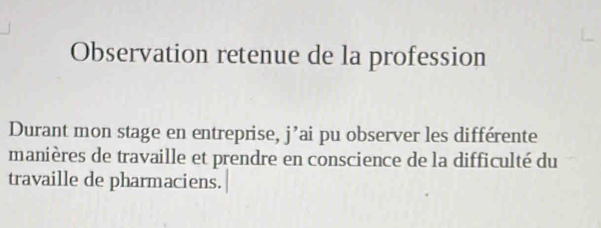 Observation retenue de la profession 
Durant mon stage en entreprise, j’ai pu observer les différente 
manières de travaille et prendre en conscience de la difficulté du 
travaille de pharmaciens.