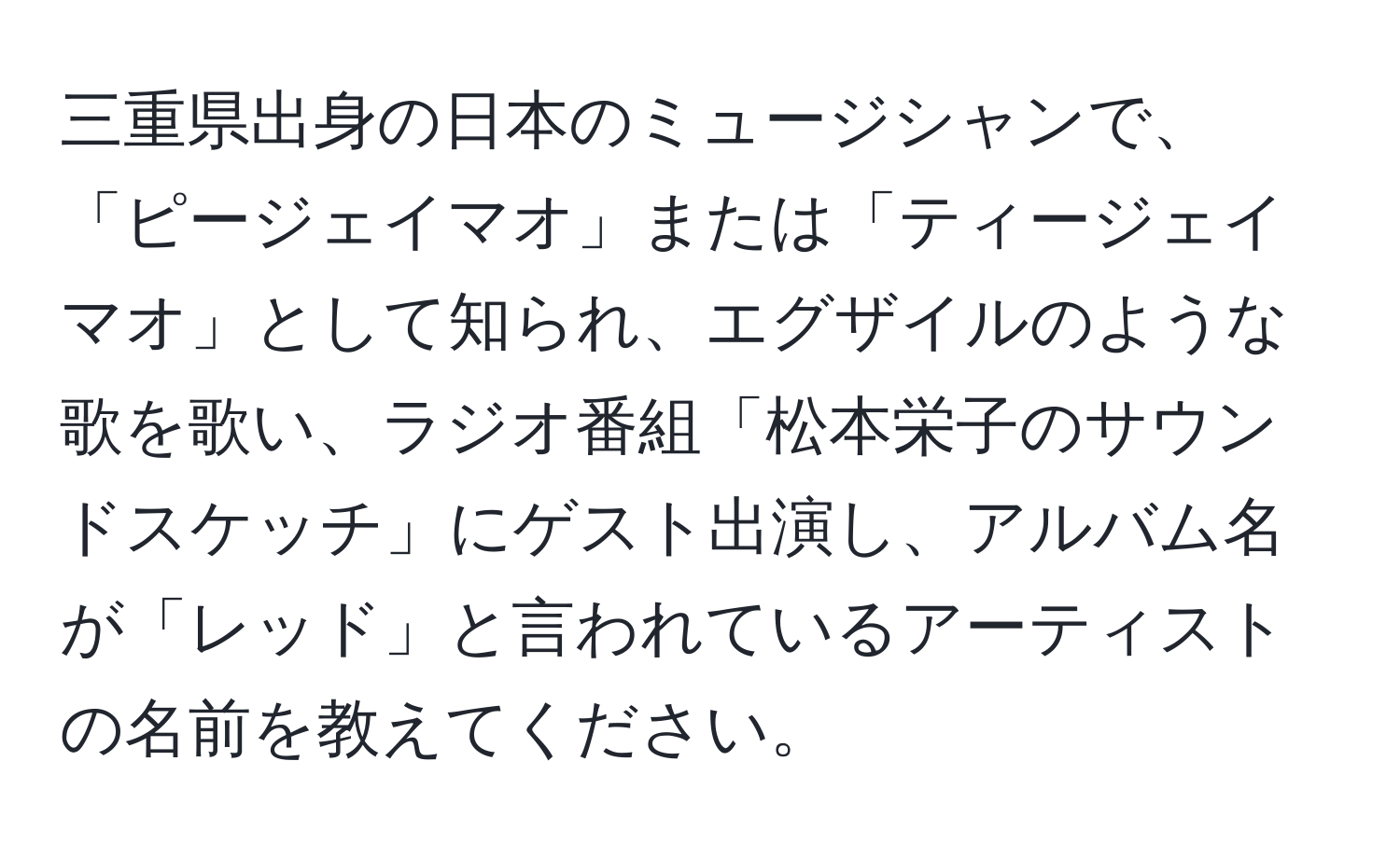 三重県出身の日本のミュージシャンで、「ピージェイマオ」または「ティージェイマオ」として知られ、エグザイルのような歌を歌い、ラジオ番組「松本栄子のサウンドスケッチ」にゲスト出演し、アルバム名が「レッド」と言われているアーティストの名前を教えてください。