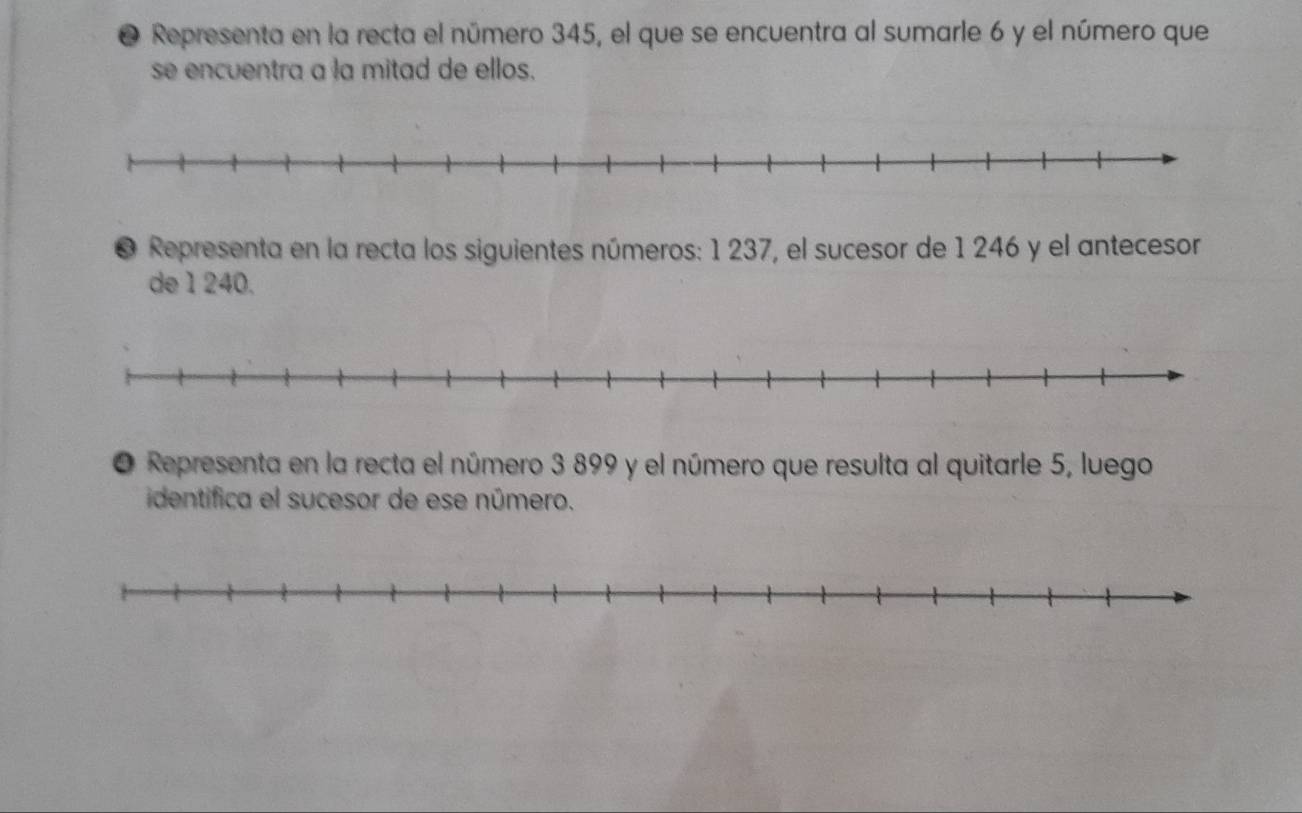 ● Representa en la recta el número 345, el que se encuentra al sumarle 6 y el número que 
se encuentra a la mitad de ellos. 
● Representa en la recta los siguientes números: 1 237, el sucesor de 1 246 y el antecesor 
de 1 240. 
O Representa en la recta el número 3 899 y el número que resulta al quitarle 5, luego 
identifica el sucesor de ese número.