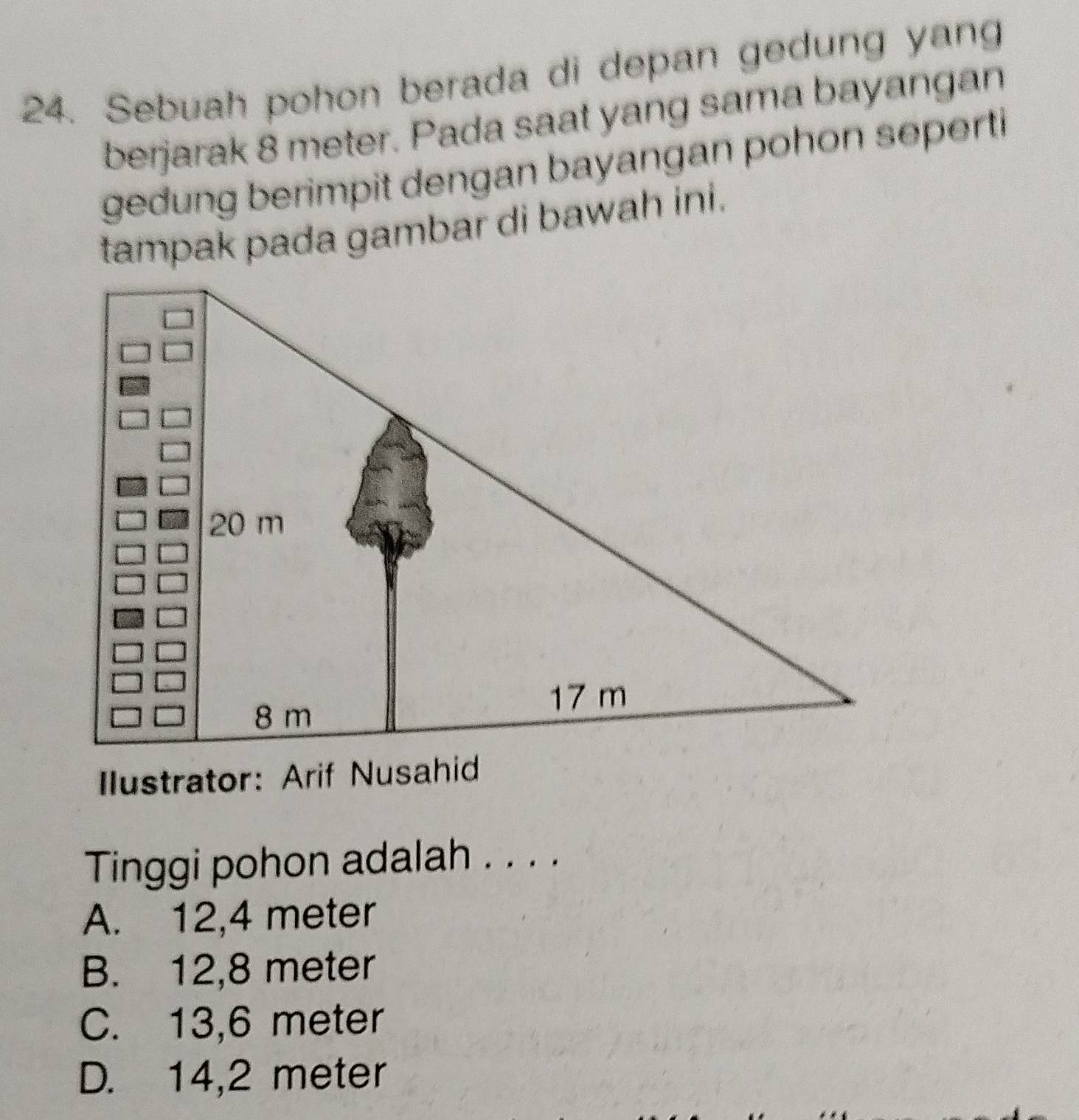 Sebuah pohon berada di depan gedung yang
berjarak 8 meter. Pada saat yang sama bayangan
gedung berimpit dengan bayangan pohon seperti
tampak pada gambar di bawah ini.
Ilustrator: Arif Nusahid
Tinggi pohon adalah . . . .
A. 12,4 meter
B. 12,8 meter
C. 13,6 meter
D. 14,2 meter