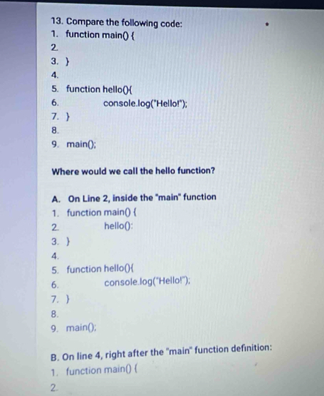 Compare the following code: 
1. function main()  
2 
3.  
4. 
5. function hello() 
6. console.log("Hello!"); 
7.  
8. 
9. main(); 
Where would we call the hello function? 
A. On Line 2, inside the 'main' function 
1. function main()  
2. hello(): 
3.  
4. 
5. function hello() 
6. console.log("Hello!"); 
7.  
8. 
9. main(); 
B. On line 4, right after the ''main'' function definition: 
1. function main()  
2.