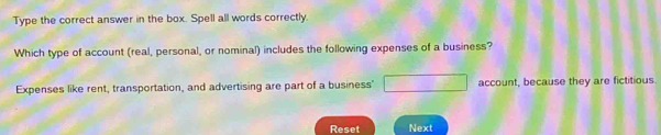 Type the correct answer in the box. Spell all words correctly.
Which type of account (real, personal, or nominal) includes the following expenses of a business?
Expenses like rent, transportation, and advertising are part of a business" □ account, because they are fictitious
Reset Next