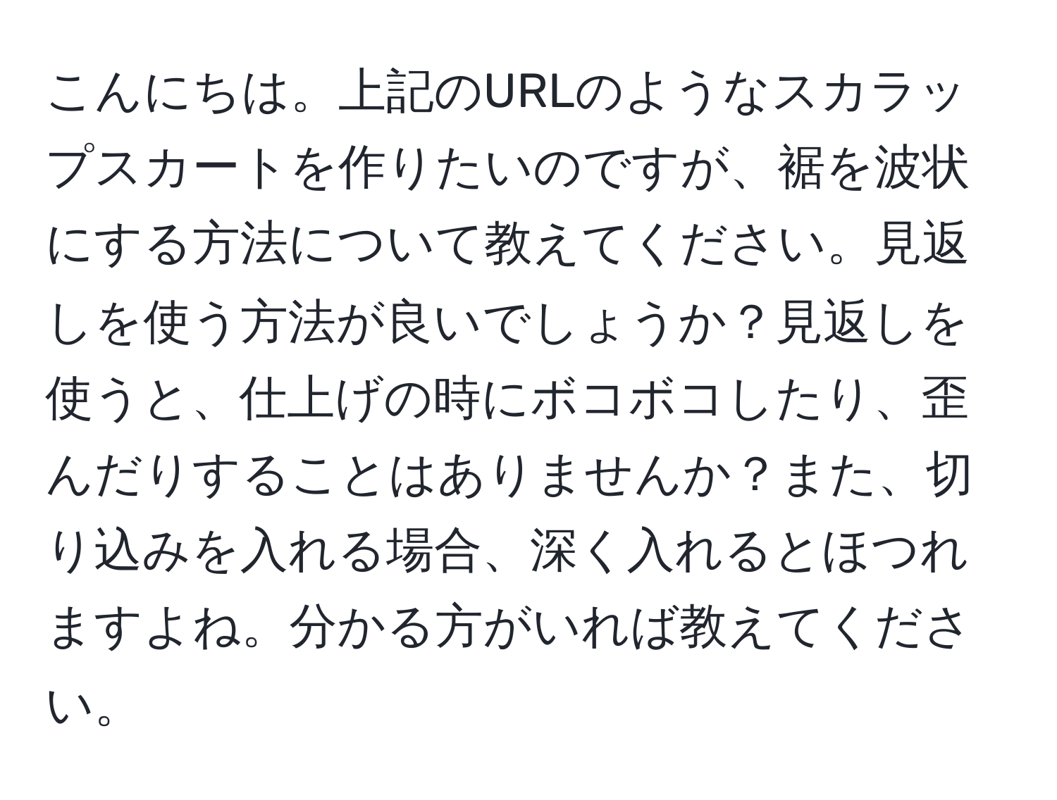 こんにちは。上記のURLのようなスカラップスカートを作りたいのですが、裾を波状にする方法について教えてください。見返しを使う方法が良いでしょうか？見返しを使うと、仕上げの時にボコボコしたり、歪んだりすることはありませんか？また、切り込みを入れる場合、深く入れるとほつれますよね。分かる方がいれば教えてください。