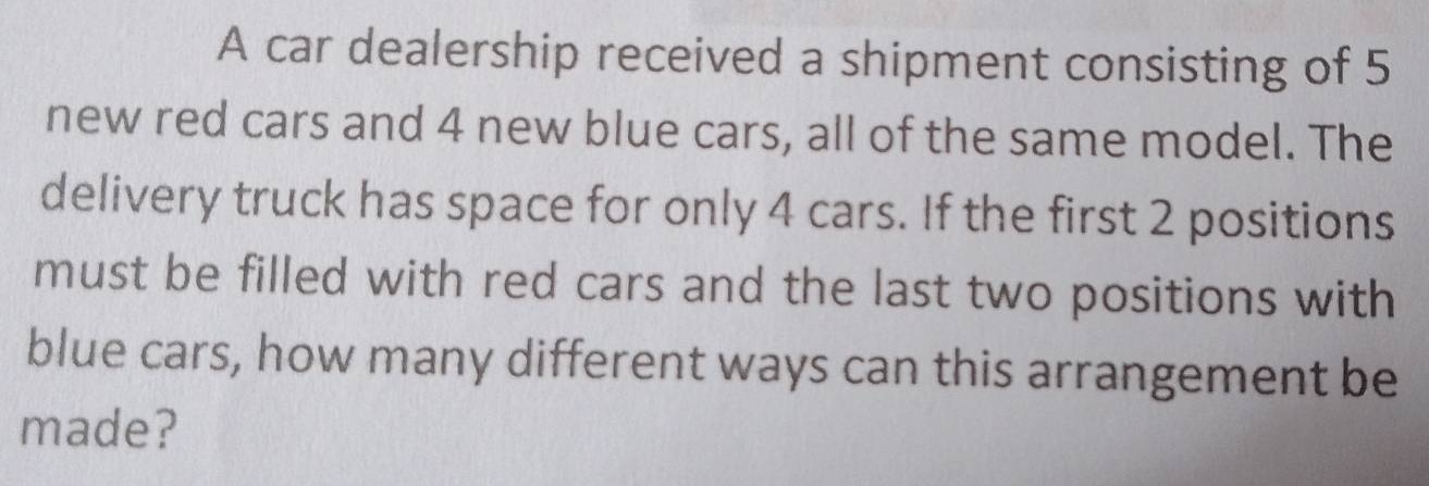 A car dealership received a shipment consisting of 5
new red cars and 4 new blue cars, all of the same model. The 
delivery truck has space for only 4 cars. If the first 2 positions 
must be filled with red cars and the last two positions with 
blue cars, how many different ways can this arrangement be 
made?