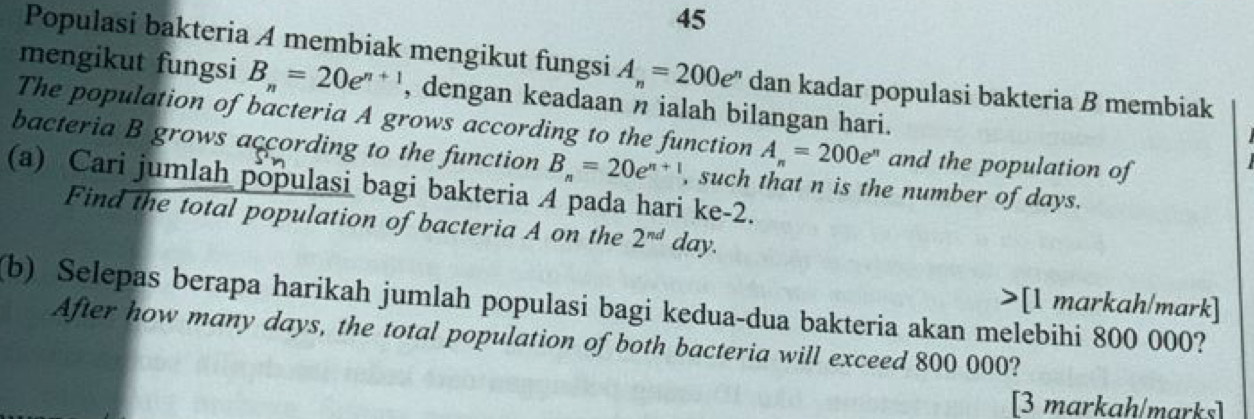 Populasi bakteria A membiak mengikut fungsi A_n=200e^n dan kadar populasi bakteria B membiak 
mengikut fungsi B_n=20e^(n+1) , dengan keadaan n ialah bilangan hari. 
The population of bacteria A grows according to the function A_n=200e^n and the population of 
bacteria B grows according to the function B_n=20e^(n+1)
(a) Cari jumlah populasi bagi bakteria 4 pada hari ke -2. , such that n is the number of days. 
Find the total population of bacteria A on the 2^(nd) day. 
>[1 markah/mark] 
(b) Selepas berapa harikah jumlah populasi bagi kedua-dua bakteria akan melebihi 800 000? 
After how many days, the total population of both bacteria will exceed 800 000? 
[3 markah/marks]