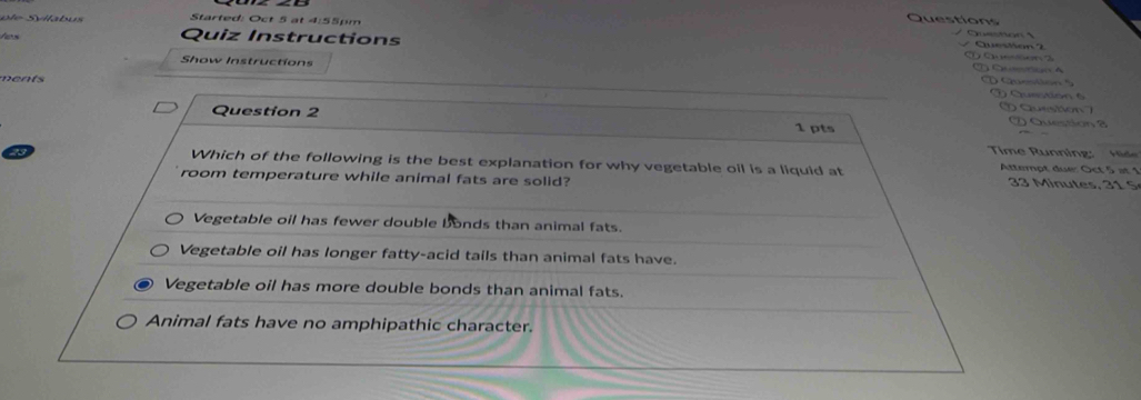 Qu e ti 
p e S lla u s Quiz Instructions
Started: Oct 5 at 4:55pm Question Question 2
tes

Show Instructions C A
ments
Q uestion 
O Question 
Question 2 1 pts
2 Question a
Time Running: Hde
Which of the following is the best explanation for why vegetable oil is a liquid at Attempt due: Oct 5 at 1
room temperature while animal fats are solid?
3 i u tes 1 S
Vegetable oil has fewer double bonds than animal fats.
Vegetable oil has longer fatty-acid tails than animal fats have.
Vegetable oil has more double bonds than animal fats.
Animal fats have no amphipathic character.