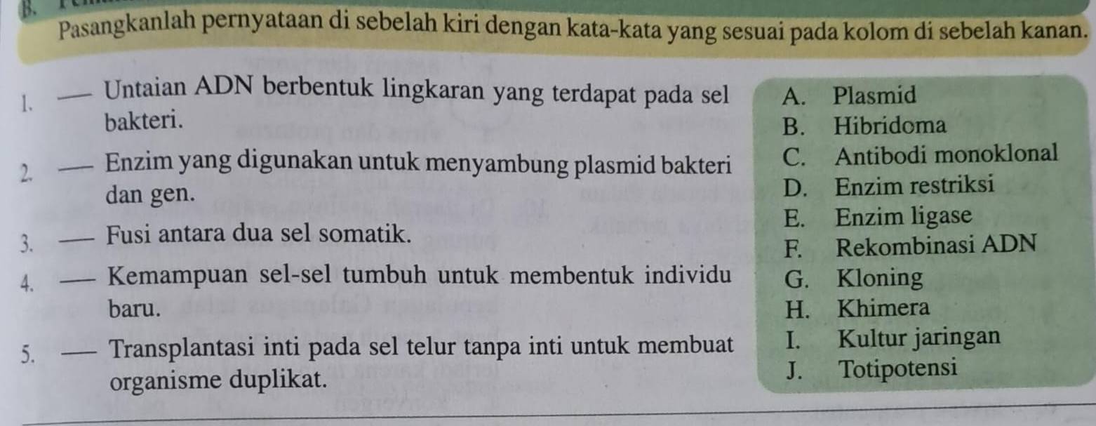 Pasangkanlah pernyataan di sebelah kiri dengan kata-kata yang sesuai pada kolom di sebelah kanan.
1. — Untaian ADN berbentuk lingkaran yang terdapat pada sel A. Plasmid
bakteri.
B. Hibridoma
2. —- Enzim yang digunakan untuk menyambung plasmid bakteri C. Antibodi monoklonal
dan gen. D. Enzim restriksi
E. Enzim ligase
3. — Fusi antara dua sel somatik.
F. Rekombinasi ADN
4. — Kemampuan sel-sel tumbuh untuk membentuk individu G. Kloning
baru. H. Khimera
5. — Transplantasi inti pada sel telur tanpa inti untuk membuat I. Kultur jaringan
organisme duplikat. J. Totipotensi