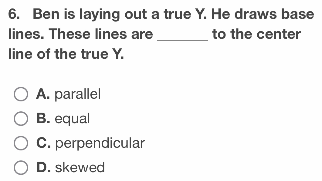 Ben is laying out a true Y. He draws base
lines. These lines are _to the center
line of the true Y.
A. parallel
B. equal
C. perpendicular
D. skewed