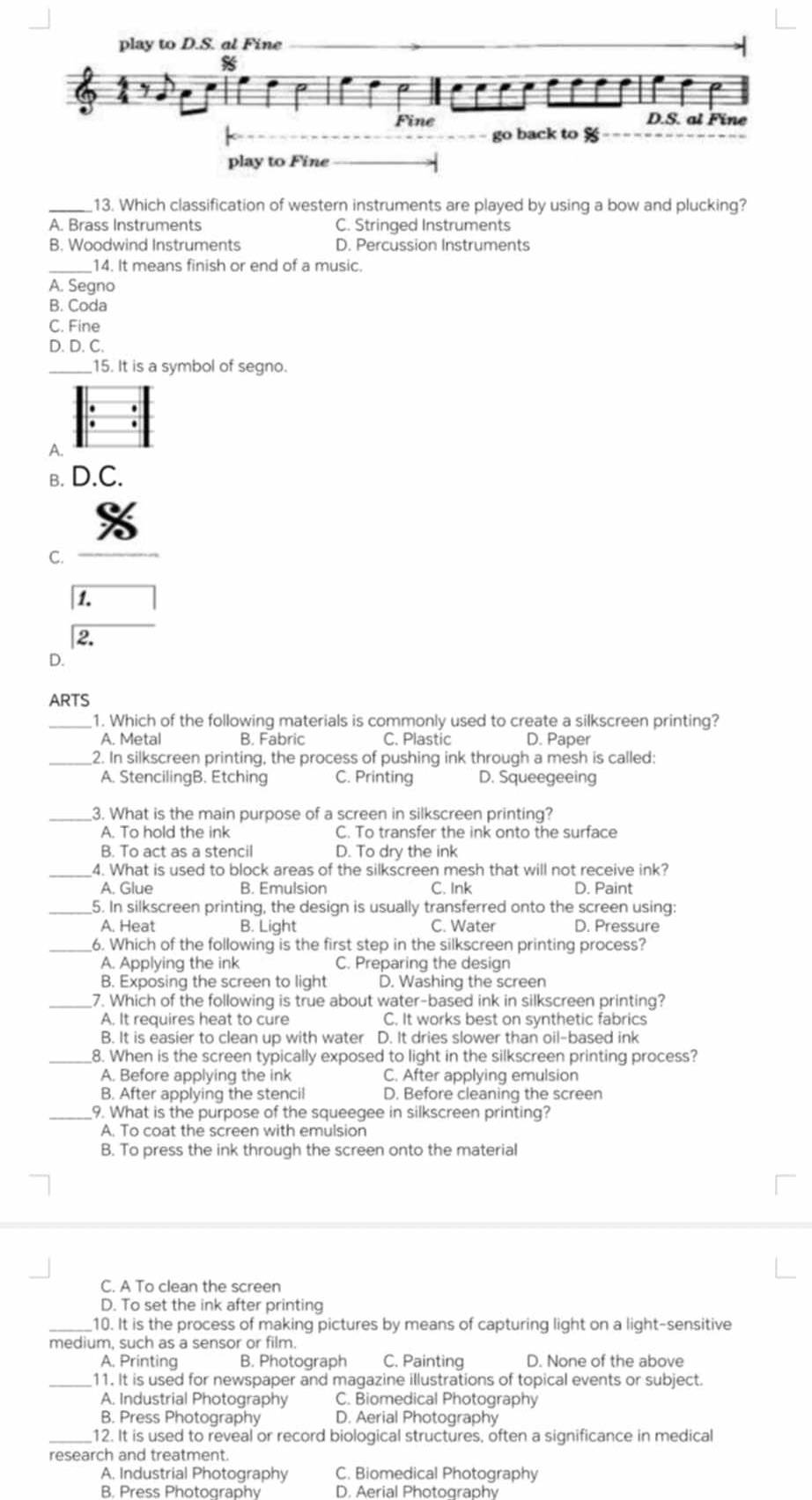 Which classification of western instruments are played by using a bow and plucking?
A. Brass Instruments C. Stringed Instruments
B. Woodwind Instruments D. Percussion Instruments
_14. It means finish or end of a music.
A. Segno
B. Coda
C. Fine
D. D. C.
_15. It is a symbol of segno.
A.
B. D.C.
C.
1.
2.
D.
ARTS
_1. Which of the following materials is commonly used to create a silkscreen printing?
A. Metal B. Fabric C. Plastic D. Paper
_2. In silkscreen printing, the process of pushing ink through a mesh is called:
A. StencilingB. Etching C. Printing D. Squeegeeing
_3. What is the main purpose of a screen in silkscreen printing?
A. To hold the ink C. To transfer the ink onto the surface
B. To act as a stencil D. To dry the ink
_4. What is used to block areas of the silkscreen mesh that will not receive ink?
A. Glue B. Emulsion C. Ink D. Paint
_5. In silkscreen printing, the design is usually transferred onto the screen using:
A. Heat B. Light C. Water D. Pressure
_6. Which of the following is the first step in the silkscreen printing process?
A. Applying the ink C. Preparing the design
B. Exposing the screen to light D. Washing the screen
_7. Which of the following is true about water-based ink in silkscreen printing?
A. It requires heat to cure C. It works best on synthetic fabrics
B. It is easier to clean up with water D. It dries slower than oil-based ink
_8. When is the screen typically exposed to light in the silkscreen printing process?
A. Before applying the ink C. After applying emulsion
B. After applying the stencil D. Before cleaning the screen
_9. What is the purpose of the squeegee in silkscreen printing?
A. To coat the screen with emulsion
B. To press the ink through the screen onto the material
C. A To clean the screen
D. To set the ink after printing
_10. It is the process of making pictures by means of capturing light on a light-sensitive
medium, such as a sensor or film.
A. Printing B. Photograph C. Painting D. None of the above
_11. It is used for newspaper and magazine illustrations of topical events or subject.
A. Industrial Photography C. Biomedical Photography
B. Press Photography D. Aerial Photography
12. It is used to reveal or record biological structures, often a significance in medical
research and treatment.
A. Industrial Photography C. Biomedical Photography
B. Press Photography D. Aerial Photography