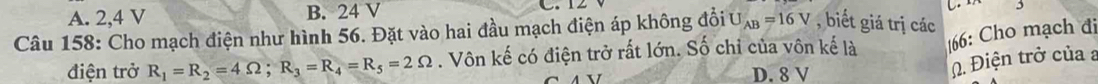 A. 2, 4 V B. 24 V
C.
Câu 158: Cho mạch điện như hình 56. Đặt vào hai đầu mạch điện áp không đổi U _AB=16V , biết giá trị các
điện trở R_1=R_2=4Omega; R_3=R_4=R_5=2Omega. Vôn kế có điện trở rất lớn. Số chỉ của vôn kế là 166 : Cho mạch đi
D. 8 V. Điện trở của a